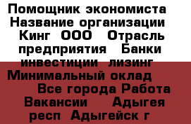 Помощник экономиста › Название организации ­ Кинг, ООО › Отрасль предприятия ­ Банки, инвестиции, лизинг › Минимальный оклад ­ 25 000 - Все города Работа » Вакансии   . Адыгея респ.,Адыгейск г.